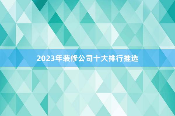 2023年装修公司十大排行推选