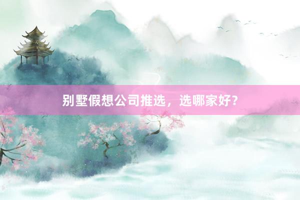 别墅假想公司推选,选哪家好?